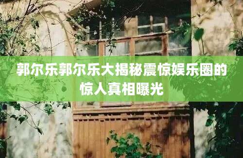 郭尔乐郭尔乐大揭秘震惊娱乐圈的惊人真相曝光