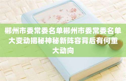郴州市委常委名单郴州市委常委名单大变动揭秘神秘新阵容背后有何重大动向