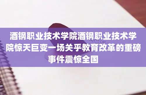 酒钢职业技术学院酒钢职业技术学院惊天巨变一场关乎教育改革的重磅事件震惊全国