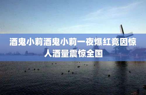 酒鬼小莉酒鬼小莉一夜爆红竟因惊人酒量震惊全国