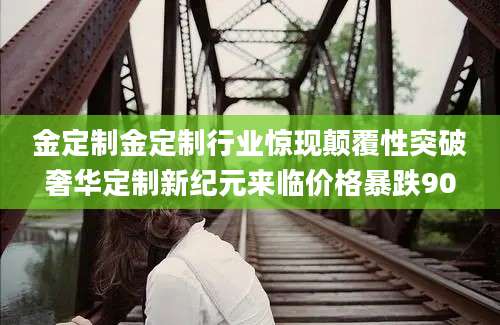 金定制金定制行业惊现颠覆性突破奢华定制新纪元来临价格暴跌90