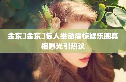 金东爀金东爀惊人举动震惊娱乐圈真相曝光引热议
