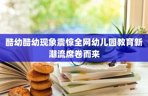 酷幼酷幼现象震惊全网幼儿园教育新潮流席卷而来