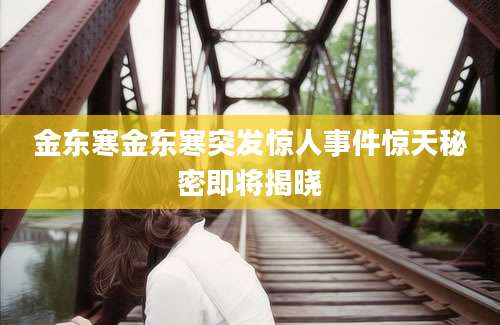 金东寒金东寒突发惊人事件惊天秘密即将揭晓