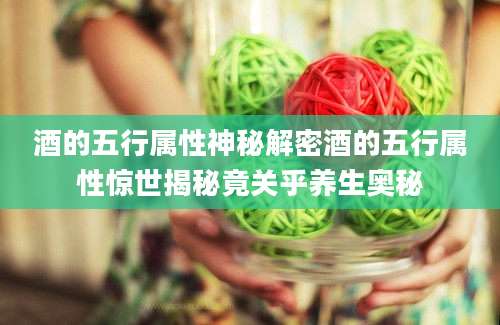 酒的五行属性神秘解密酒的五行属性惊世揭秘竟关乎养生奥秘