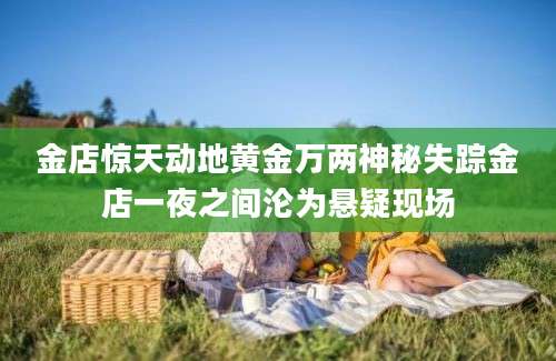 金店惊天动地黄金万两神秘失踪金店一夜之间沦为悬疑现场