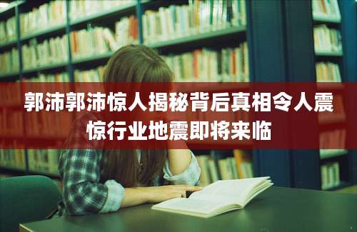 郭沛郭沛惊人揭秘背后真相令人震惊行业地震即将来临