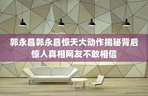 郭永昌郭永昌惊天大动作揭秘背后惊人真相网友不敢相信