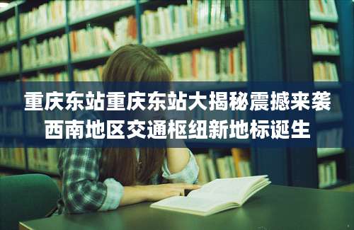 重庆东站重庆东站大揭秘震撼来袭西南地区交通枢纽新地标诞生