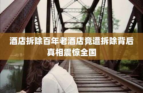 酒店拆除百年老酒店竟遭拆除背后真相震惊全国