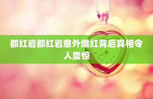 都红岩都红岩意外爆红背后真相令人震惊