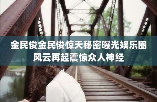 金民俊金民俊惊天秘密曝光娱乐圈风云再起震惊众人神经