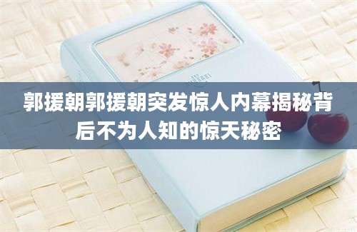 郭援朝郭援朝突发惊人内幕揭秘背后不为人知的惊天秘密