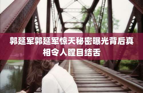 郭延军郭延军惊天秘密曝光背后真相令人瞠目结舌
