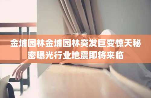 金埔园林金埔园林突发巨变惊天秘密曝光行业地震即将来临
