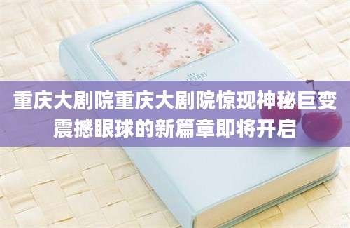 重庆大剧院重庆大剧院惊现神秘巨变震撼眼球的新篇章即将开启