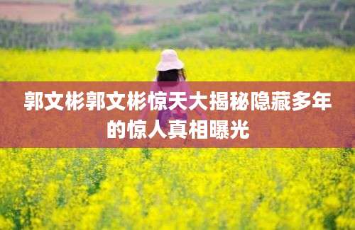 郭文彬郭文彬惊天大揭秘隐藏多年的惊人真相曝光