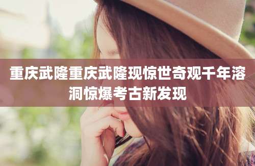 重庆武隆重庆武隆现惊世奇观千年溶洞惊爆考古新发现