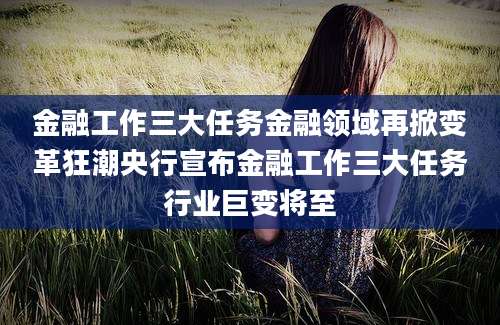 金融工作三大任务金融领域再掀变革狂潮央行宣布金融工作三大任务行业巨变将至