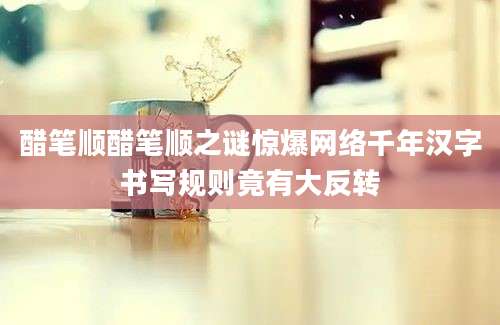 醋笔顺醋笔顺之谜惊爆网络千年汉字书写规则竟有大反转