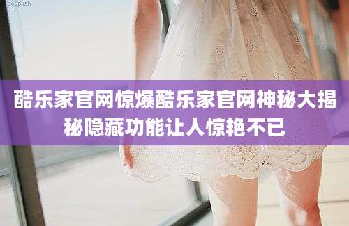 酷乐家官网惊爆酷乐家官网神秘大揭秘隐藏功能让人惊艳不已