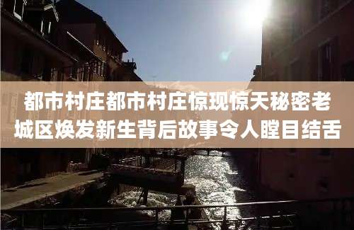 都市村庄都市村庄惊现惊天秘密老城区焕发新生背后故事令人瞠目结舌