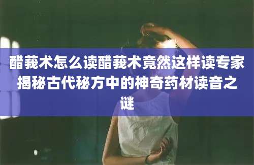 醋莪术怎么读醋莪术竟然这样读专家揭秘古代秘方中的神奇药材读音之谜