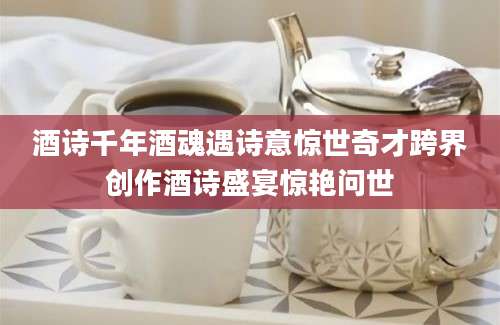 酒诗千年酒魂遇诗意惊世奇才跨界创作酒诗盛宴惊艳问世