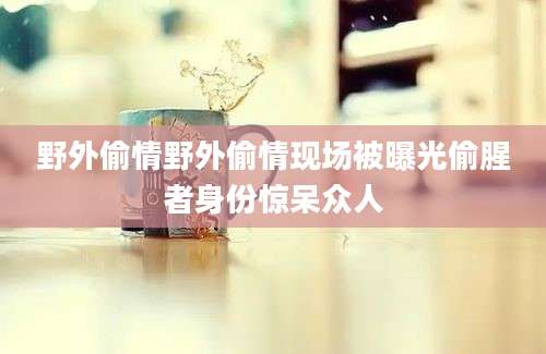 野外偷情野外偷情现场被曝光偷腥者身份惊呆众人