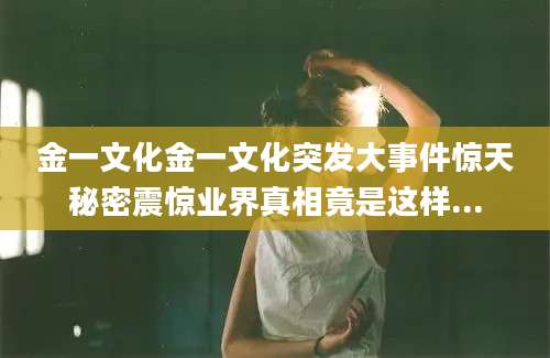 金一文化金一文化突发大事件惊天秘密震惊业界真相竟是这样...