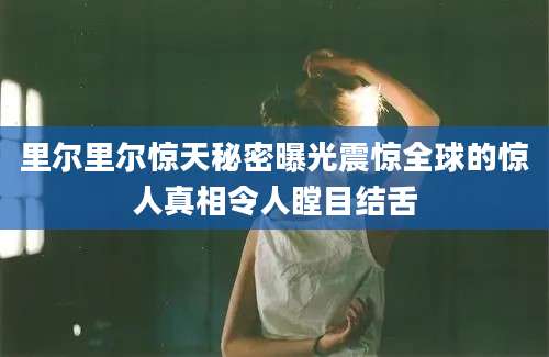 里尔里尔惊天秘密曝光震惊全球的惊人真相令人瞠目结舌