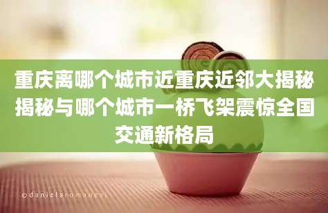 重庆离哪个城市近重庆近邻大揭秘揭秘与哪个城市一桥飞架震惊全国交通新格局