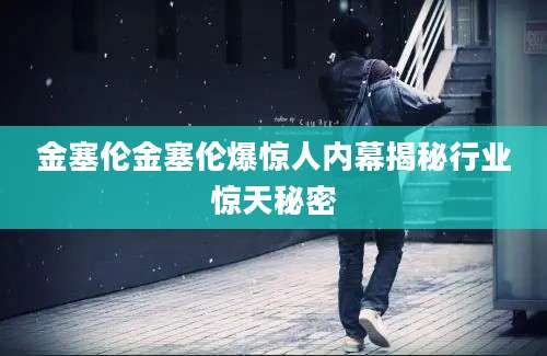 金塞伦金塞伦爆惊人内幕揭秘行业惊天秘密