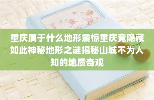 重庆属于什么地形震惊重庆竟隐藏如此神秘地形之谜揭秘山城不为人知的地质奇观