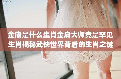 金庸是什么生肖金庸大师竟是罕见生肖揭秘武侠世界背后的生肖之谜