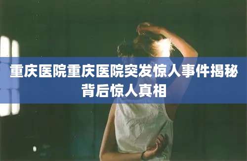 重庆医院重庆医院突发惊人事件揭秘背后惊人真相