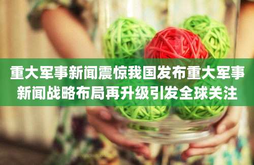 重大军事新闻震惊我国发布重大军事新闻战略布局再升级引发全球关注