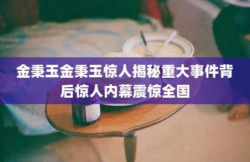 金秉玉金秉玉惊人揭秘重大事件背后惊人内幕震惊全国