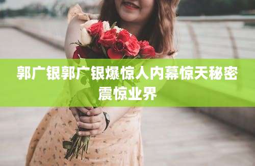 郭广银郭广银爆惊人内幕惊天秘密震惊业界