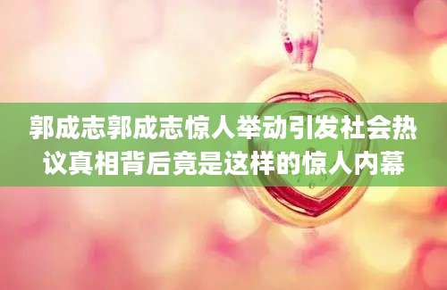 郭成志郭成志惊人举动引发社会热议真相背后竟是这样的惊人内幕