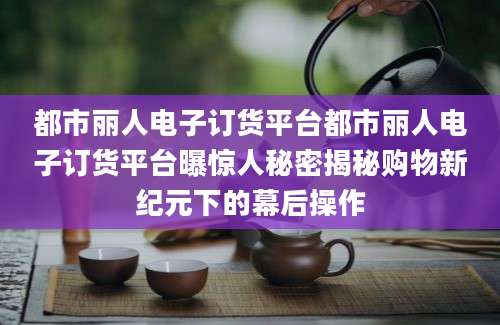 都市丽人电子订货平台都市丽人电子订货平台曝惊人秘密揭秘购物新纪元下的幕后操作