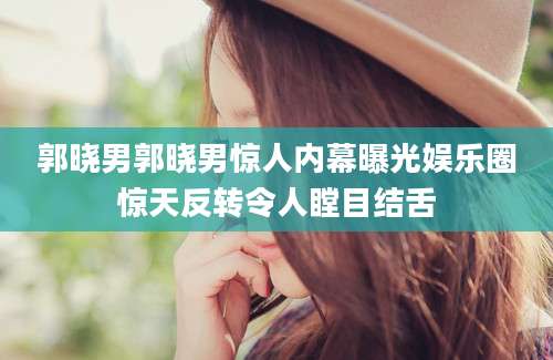 郭晓男郭晓男惊人内幕曝光娱乐圈惊天反转令人瞠目结舌