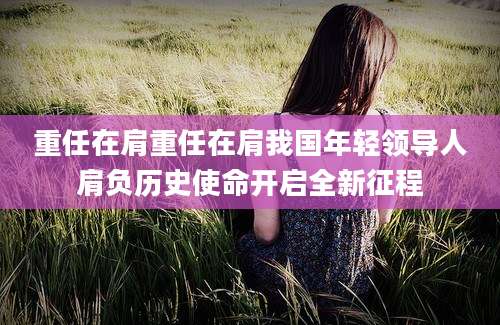 重任在肩重任在肩我国年轻领导人肩负历史使命开启全新征程