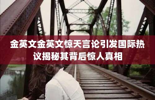 金英文金英文惊天言论引发国际热议揭秘其背后惊人真相