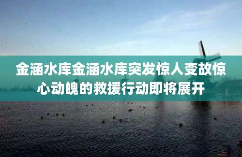 金涵水库金涵水库突发惊人变故惊心动魄的救援行动即将展开