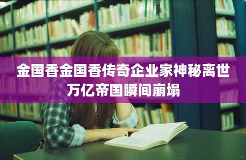 金国香金国香传奇企业家神秘离世万亿帝国瞬间崩塌