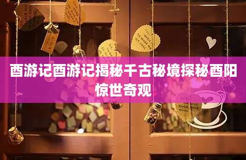 酉游记酉游记揭秘千古秘境探秘酉阳惊世奇观