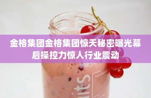 金格集团金格集团惊天秘密曝光幕后操控力惊人行业震动