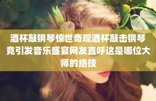 酒杯敲钢琴惊世奇观酒杯敲击钢琴竟引发音乐盛宴网友直呼这是哪位大师的绝技