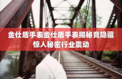 金仕盾手表金仕盾手表揭秘竟隐藏惊人秘密行业震动